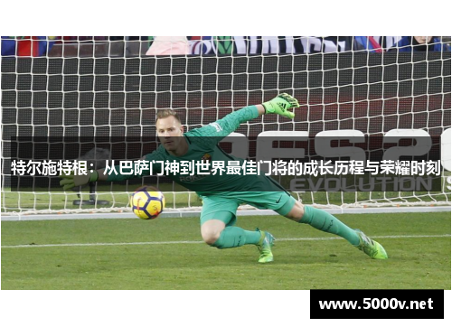特尔施特根：从巴萨门神到世界最佳门将的成长历程与荣耀时刻