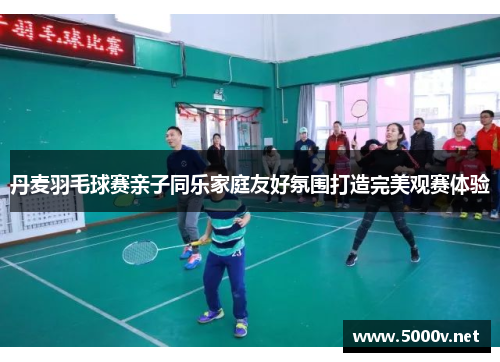 丹麦羽毛球赛亲子同乐家庭友好氛围打造完美观赛体验