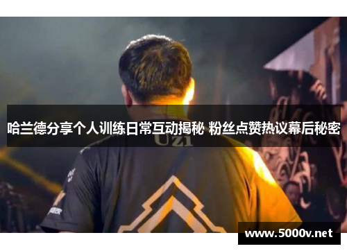 哈兰德分享个人训练日常互动揭秘 粉丝点赞热议幕后秘密