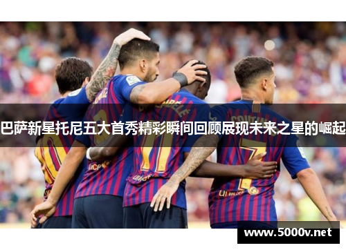 巴萨新星托尼五大首秀精彩瞬间回顾展现未来之星的崛起