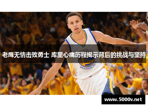 老鹰无情击败勇士 库里心痛历程揭示背后的挑战与坚持